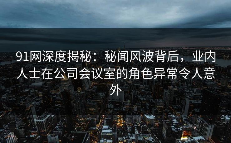 91网深度揭秘：秘闻风波背后，业内人士在公司会议室的角色异常令人意外