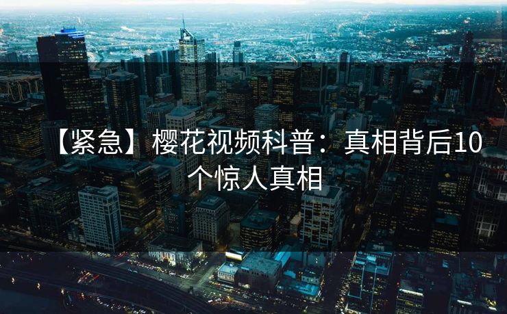 【紧急】樱花视频科普：真相背后10个惊人真相