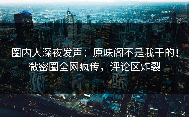 圈内人深夜发声：原味阁不是我干的！微密圈全网疯传，评论区炸裂