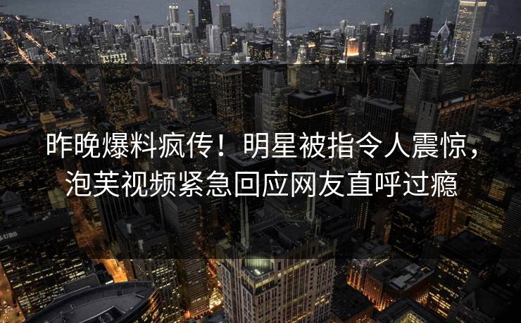 昨晚爆料疯传!明星被指令人震惊,泡芙视频紧急回应网友直呼过瘾 昨晚爆料疯传!明星被指令人震惊,泡芙视频紧急回应网友直呼过瘾