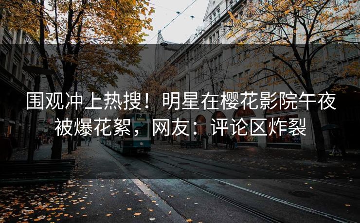 围观冲上热搜!明星在樱花影院午夜被爆花絮,网友:评论区炸裂 围观冲上热搜!明星在樱花影院午夜被爆花絮,网友:评论区炸裂