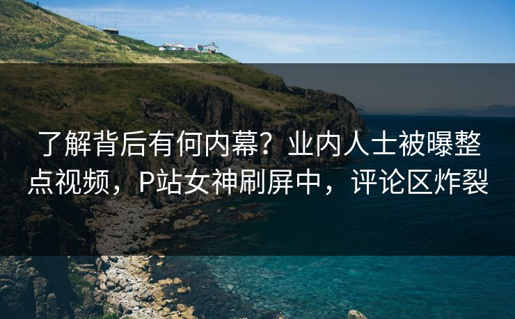 了解背后有何内幕?业内人士被曝整点视频,P站女神刷屏中,评论区炸裂 了解背后有何内幕?业内人士被曝整点视频,P站女神刷屏中,评论区炸裂