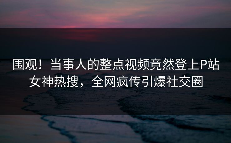 围观!当事人的整点视频竟然登上P站女神热搜,全网疯传引爆社交圈 围观!当事人的整点视频竟然登上P站女神热搜,全网疯传引爆社交圈