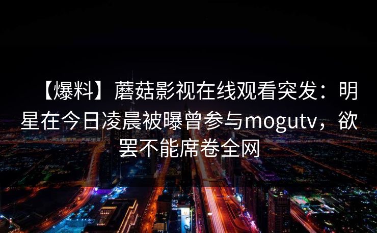 【爆料】蘑菇影视在线观看突发：明星在今日凌晨被曝曾参与mogutv，欲罢不能席卷全网