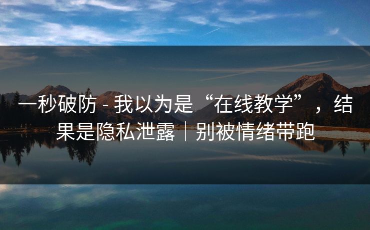 一秒破防 - 我以为是“在线教学”，结果是隐私泄露｜别被情绪带跑