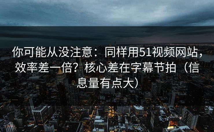 你可能从没注意：同样用51视频网站，效率差一倍？核心差在字幕节拍（信息量有点大）