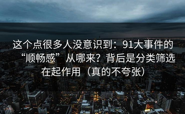 这个点很多人没意识到:91大事件的“顺畅感”从哪来?背后是分类筛选在起作用(真的不夸张) 这个点很多人没意识到:91大事件的“顺畅感”从哪来?背后是分类筛选在起作用(真的不夸张)