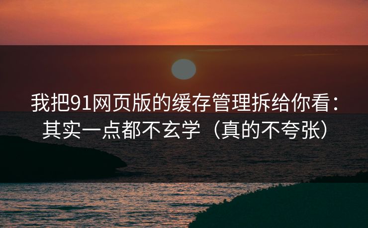 我把91网页版的缓存管理拆给你看：其实一点都不玄学（真的不夸张）