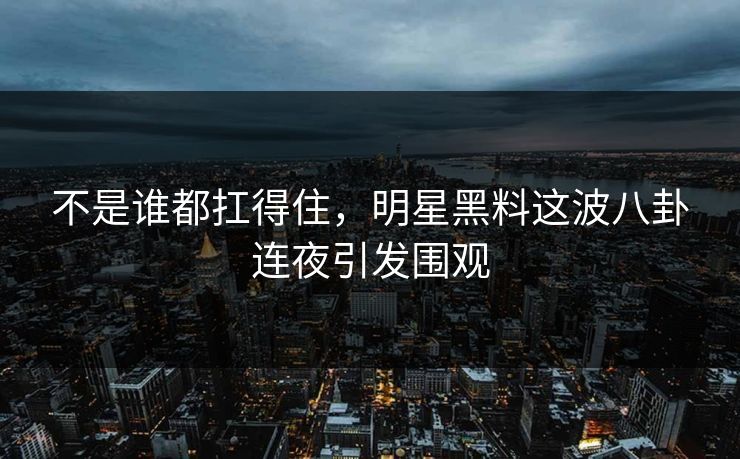 不是谁都扛得住，明星黑料这波八卦连夜引发围观