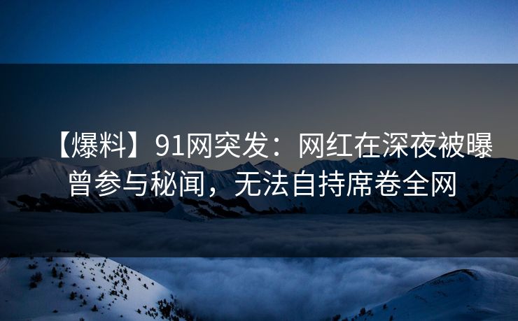 【爆料】91网突发：网红在深夜被曝曾参与秘闻，无法自持席卷全网