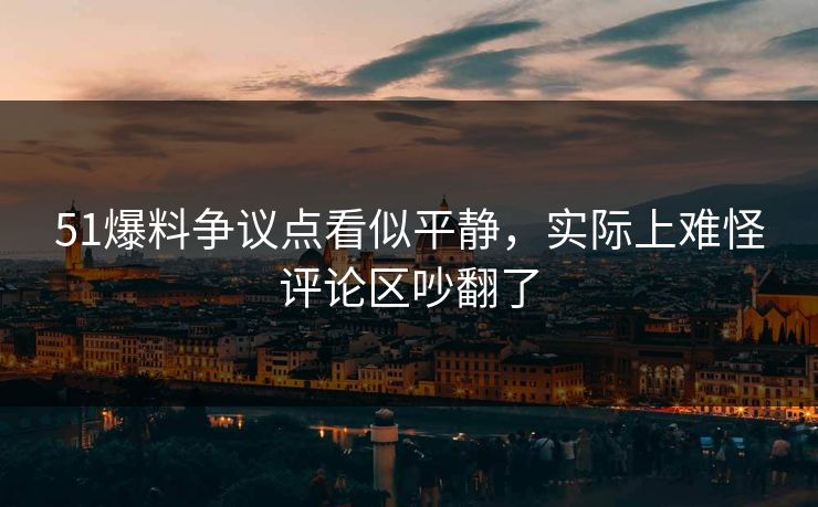 51爆料争议点看似平静，实际上难怪评论区吵翻了