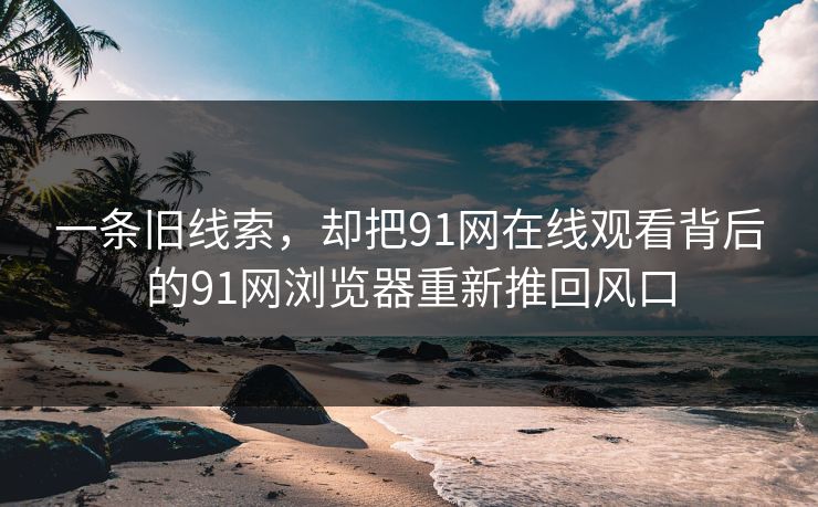 一条旧线索，却把91网在线观看背后的91网浏览器重新推回风口
